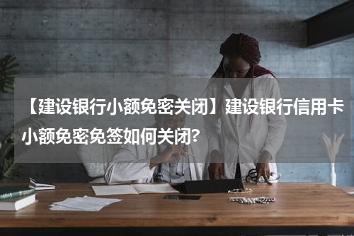 【建设银行小额免密关闭】建设银行信用卡小额免密免签如何关闭?