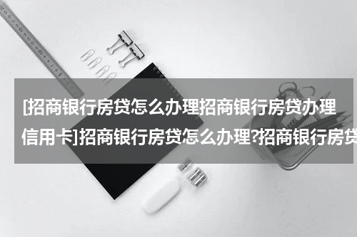 [招商银行房贷怎么办理招商银行房贷办理信用卡]招商银行房贷怎么办理?招商银行房贷办理技巧