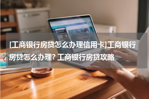 [工商银行房贷怎么办理信用卡]工商银行房贷怎么办理? 工商银行房贷攻略