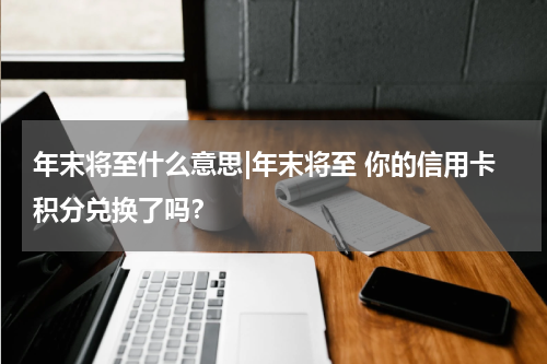 年末将至什么意思|年末将至 你的信用卡积分兑换了吗？