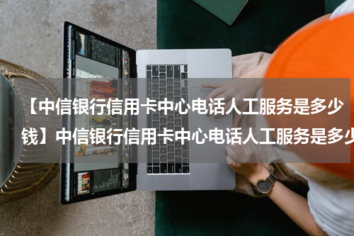 【中信银行信用卡中心电话人工服务是多少钱】中信银行信用卡中心电话人工服务是多少?