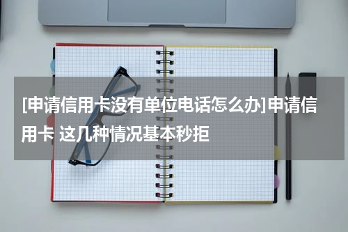 [申请信用卡没有单位电话怎么办]申请信用卡 这几种情况基本秒拒