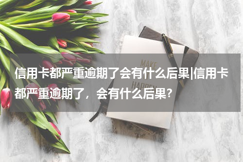 信用卡都严重逾期了会有什么后果|信用卡都严重逾期了，会有什么后果？
