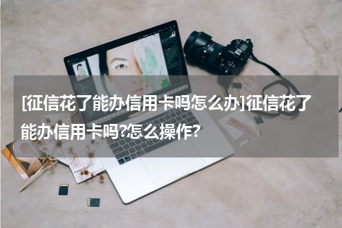 [征信花了能办信用卡吗怎么办]征信花了能办信用卡吗?怎么操作?