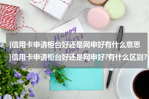 [信用卡申请柜台好还是网申好有什么意思]信用卡申请柜台好还是网申好?有什么区别?