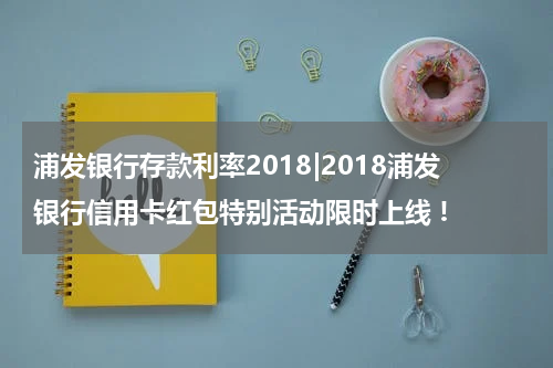 浦发银行存款利率2018|2018浦发银行信用卡红包特别活动限时上线 !