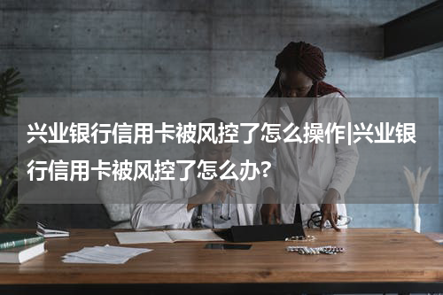 兴业银行信用卡被风控了怎么操作|兴业银行信用卡被风控了怎么办?
