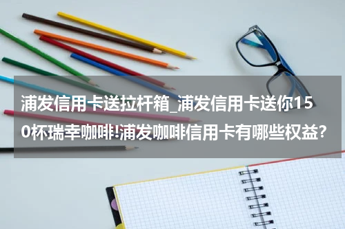 浦发信用卡送拉杆箱_浦发信用卡送你150杯瑞幸咖啡!浦发咖啡信用卡有哪些权益？