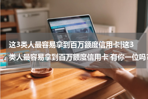 这3类人最容易拿到百万额度信用卡|这3类人最容易拿到百万额度信用卡 有你一位吗？