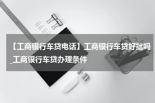 【工商银行车贷电话】工商银行车贷好批吗_工商银行车贷办理条件