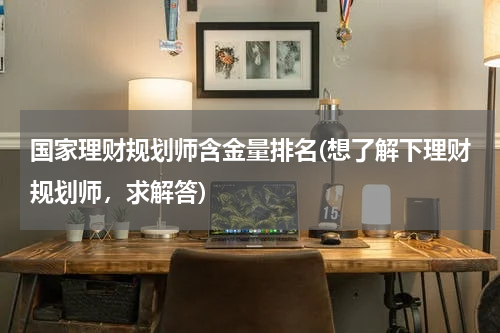 国家理财规划师含金量排名(想了解下理财规划师，求解答)