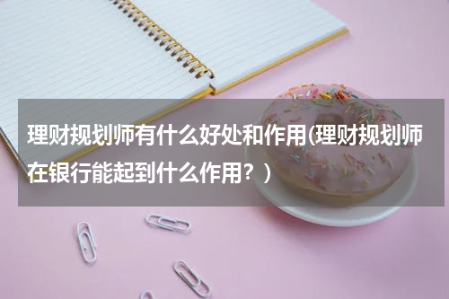 理财规划师有什么好处和作用(理财规划师在银行能起到什么作用？)