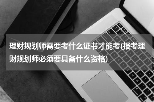 理财规划师需要考什么证书才能考(报考理财规划师必须要具备什么资格)