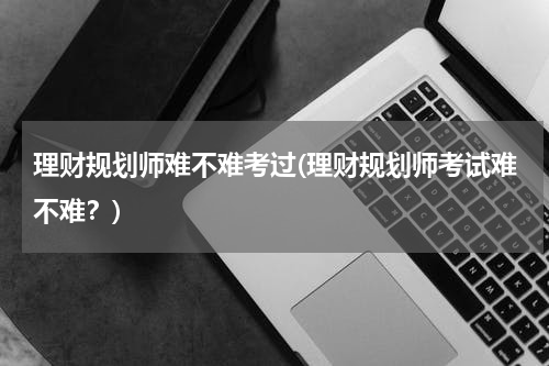 理财规划师难不难考过(理财规划师考试难不难？)