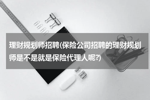 理财规划师招聘(保险公司招聘的理财规划师是不是就是保险代理人呢?)