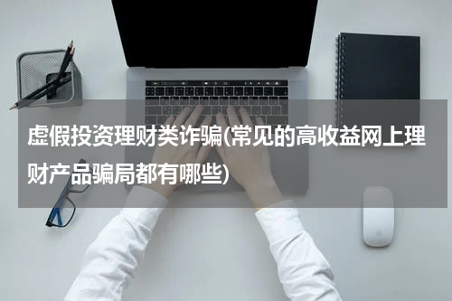 虚假投资理财类诈骗(常见的高收益网上理财产品骗局都有哪些)
