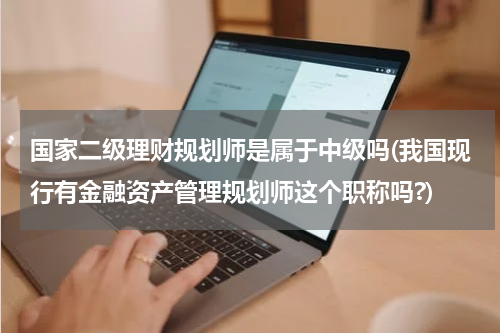国家二级理财规划师是属于中级吗(我国现行有金融资产管理规划师这个职称吗?)