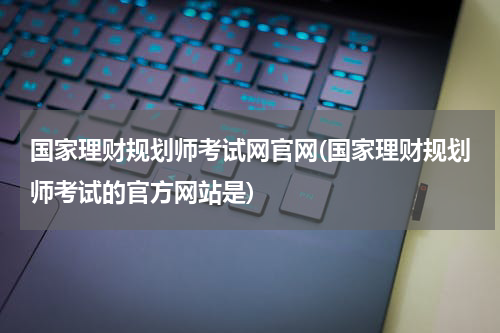 国家理财规划师考试网官网(国家理财规划师考试的官方网站是)