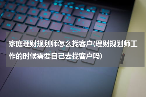 家庭理财规划师怎么找客户(理财规划师工作的时候需要自己去找客户吗)
