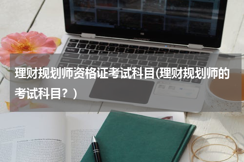 理财规划师资格证考试科目(理财规划师的考试科目？)