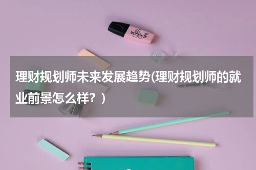 理财规划师未来发展趋势(理财规划师的就业前景怎么样？)