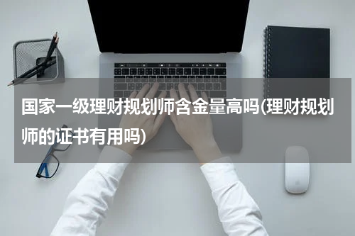 国家一级理财规划师含金量高吗(理财规划师的证书有用吗)