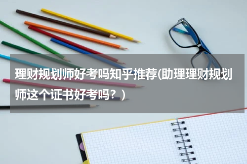 理财规划师好考吗知乎推荐(助理理财规划师这个证书好考吗？)