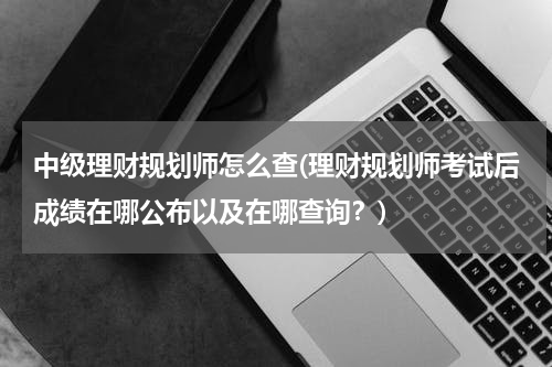 中级理财规划师怎么查(理财规划师考试后成绩在哪公布以及在哪查询？)