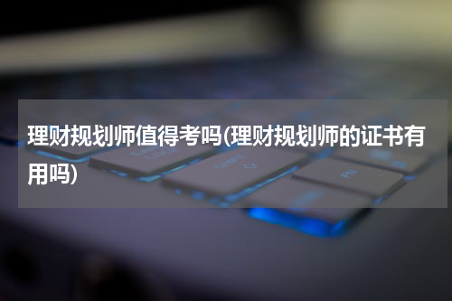 理财规划师值得考吗(理财规划师的证书有用吗)