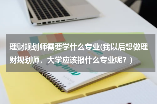 理财规划师需要学什么专业(我以后想做理财规划师，大学应该报什么专业呢？)