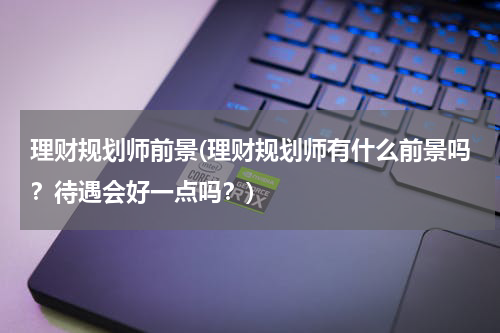 理财规划师前景(理财规划师有什么前景吗？待遇会好一点吗？)
