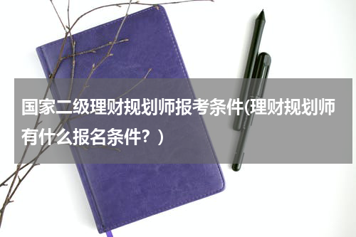 国家二级理财规划师报考条件(理财规划师有什么报名条件？)