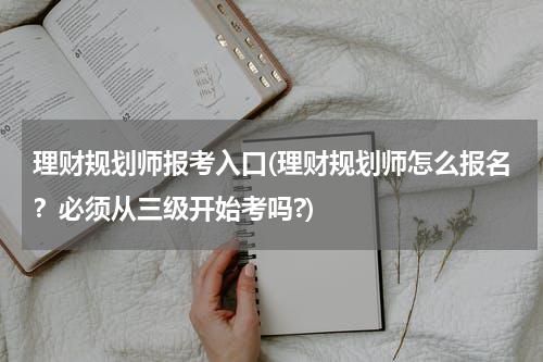 理财规划师报考入口(理财规划师怎么报名？必须从三级开始考吗?)