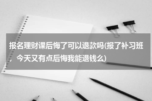 报名理财课后悔了可以退款吗(报了补习班，今天又有点后悔我能退钱么)