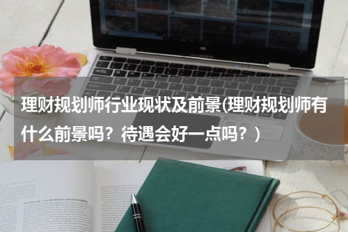 理财规划师行业现状及前景(理财规划师有什么前景吗？待遇会好一点吗？)