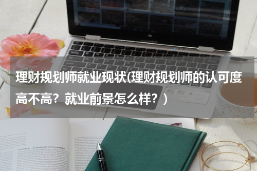 理财规划师就业现状(理财规划师的认可度高不高？就业前景怎么样？)