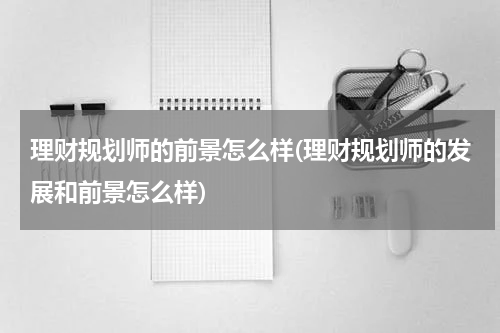 理财规划师的前景怎么样(理财规划师的发展和前景怎么样)
