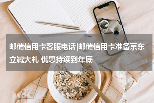 邮储信用卡客服电话|邮储信用卡准备京东立减大礼 优惠持续到年底