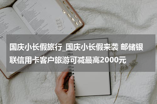国庆小长假旅行_国庆小长假来袭 邮储银联信用卡客户旅游可减最高2000元