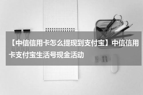 【中信信用卡怎么提现到支付宝】中信信用卡支付宝生活号现金活动