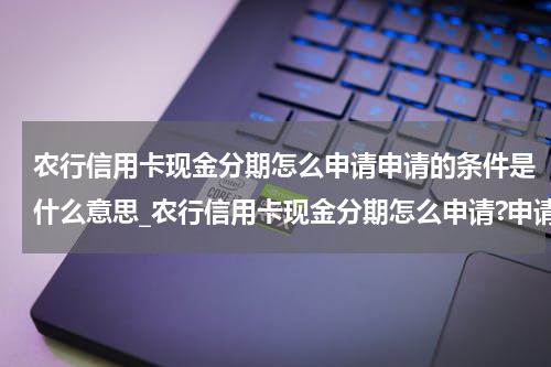 农行信用卡现金分期怎么申请申请的条件是什么意思_农行信用卡现金分期怎么申请?申请的条件是什么?