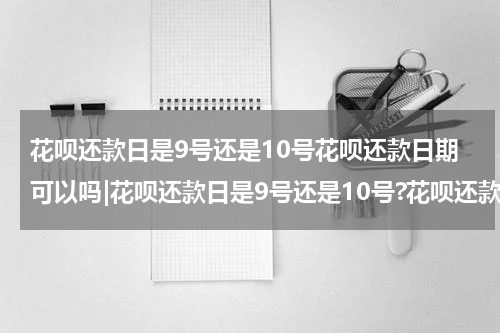 花呗还款日是9号还是10号花呗还款日期可以吗|花呗还款日是9号还是10号?花呗还款日期可以更改吗?