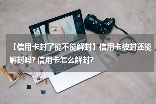 【信用卡封了能不能解封】信用卡被封还能解封吗? 信用卡怎么解封?
