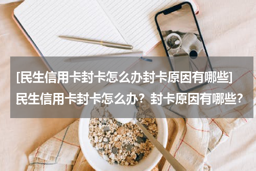 [民生信用卡封卡怎么办封卡原因有哪些]民生信用卡封卡怎么办？封卡原因有哪些？