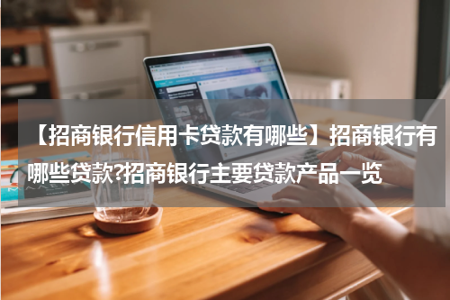 【招商银行信用卡贷款有哪些】招商银行有哪些贷款?招商银行主要贷款产品一览