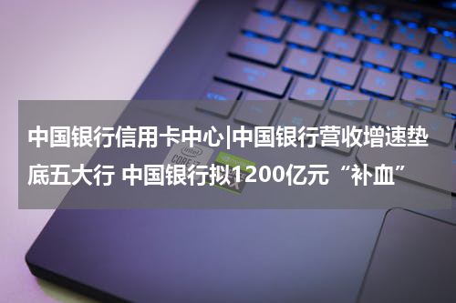 中国银行信用卡中心|中国银行营收增速垫底五大行 中国银行拟1200亿元“补血”