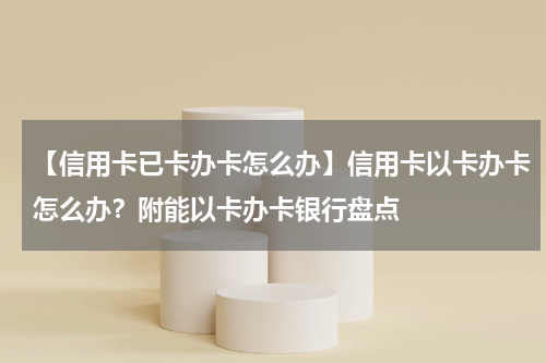 【信用卡已卡办卡怎么办】信用卡以卡办卡怎么办？附能以卡办卡银行盘点
