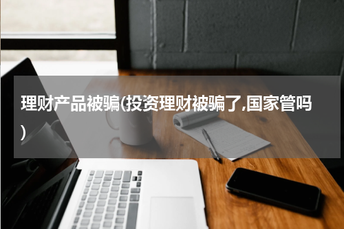理财产品被骗(投资理财被骗了,国家管吗)