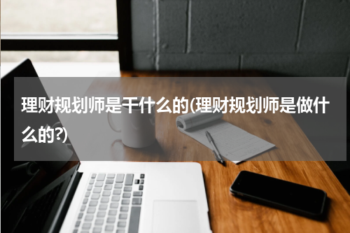 理财规划师是干什么的(理财规划师是做什么的?)
