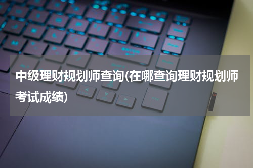 中级理财规划师查询(在哪查询理财规划师考试成绩)